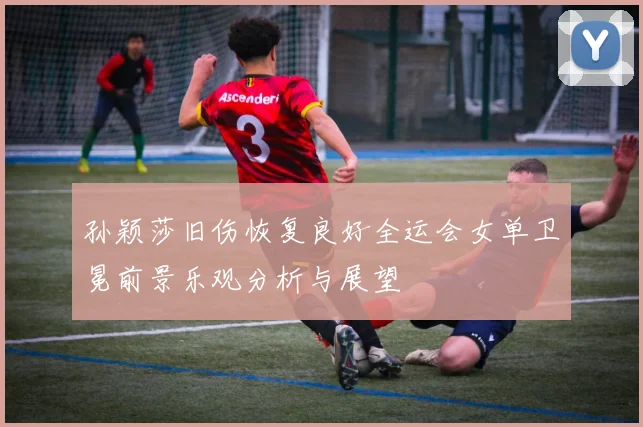 孙颖莎旧伤恢复良好全运会女单卫冕前景乐观分析与展望